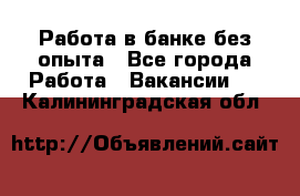 Работа в банке без опыта - Все города Работа » Вакансии   . Калининградская обл.